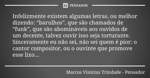 Infelizmente existem algumas letras, ou melhor dizendo: “barulhos”, que são chamados de “funk”, que são abomináveis aos ouvidos de um decente, talvez ouvir isso... Frase de Marcos Vinícius Trindade - Pensador.