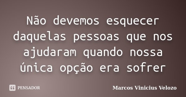 Não devemos esquecer daquelas pessoas que nos ajudaram quando nossa única opção era sofrer... Frase de Marcos Vinicius Velozo.