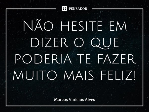 ⁠Não hesite em dizer o que poderia te fazer muito mais feliz!... Frase de Marcos Vinícius Alves.
