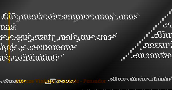 Não queira ter sempre mais, mais e mais. Honre e seja grato, pelo que você possui hoje, e, certamente encontrarás a felicidade!... Frase de Marcos Vinícius Trindade - Pensador.
