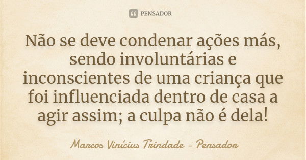 Não se deve condenar ações más, sendo involuntárias e inconscientes de uma criança que foi influenciada dentro de casa a agir assim; a culpa não é dela!... Frase de Marcos Vinícius Trindade - Pensador.