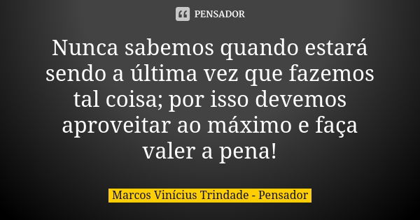 Nunca sabemos quando estará sendo a última vez que fazemos tal coisa; por isso devemos aproveitar ao máximo e faça valer a pena!... Frase de Marcos Vinícius Trindade - Pensador.