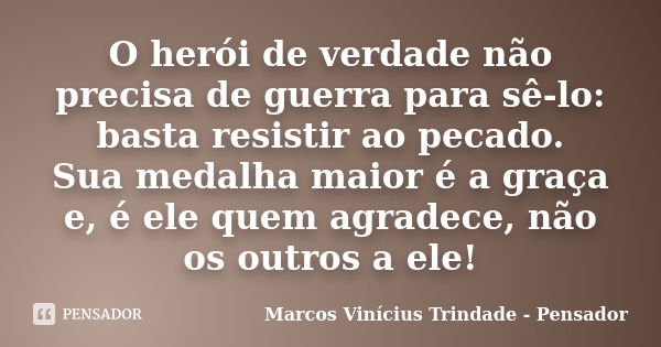 O herói de verdade não precisa de guerra para sê-lo: basta resistir ao pecado. Sua medalha maior é a graça e, é ele quem agradece, não os outros a ele!... Frase de Marcos Vinícius Trindade - Pensador.