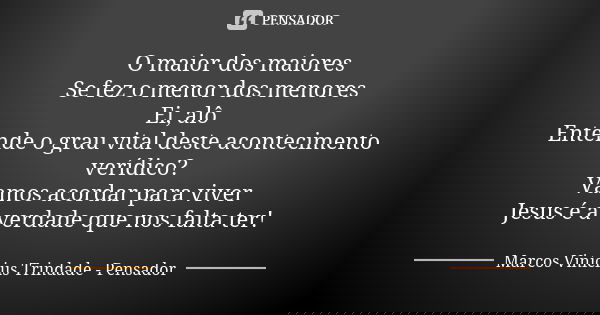 O maior dos maiores Se fez o menor dos menores Ei, alô Entende o grau vital deste acontecimento verídico? Vamos acordar para viver Jesus é a verdade que nos fal... Frase de Marcos Vinícius Trindade - Pensador.