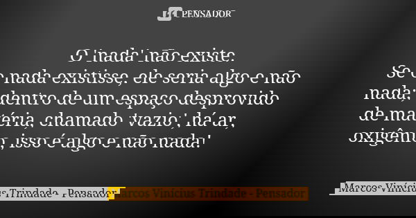 O 'nada' não existe. Se o nada existisse, ele seria algo e não nada; dentro de um espaço desprovido de matéria, chamado 'vazio', há ar, oxigênio, isso é algo e ... Frase de Marcos Vinícius Trindade - Pensador.