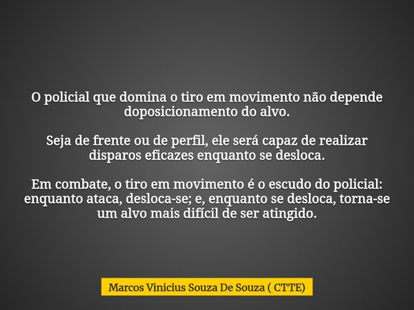 O policial que domina o tiro em movimento não depende doposicionamento do alvo. Seja de frente ou de perfil, ele será capaz de realizar disparos eficazes enquan... Frase de Marcos Vinicius Souza De Souza ( CTTE).