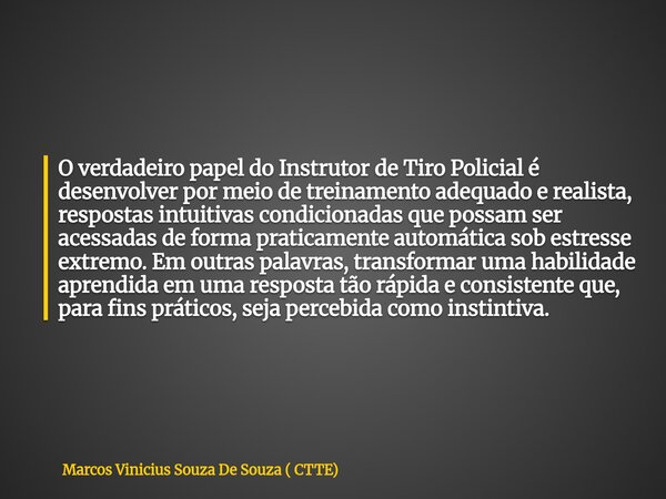 O verdadeiro papel do Instrutor de Tiro Policial é desenvolver por meio de treinamento adequado e realista, respostas intuitivas condicionadas que possam ser ac... Frase de Marcos Vinicius Souza De Souza ( CTTE).