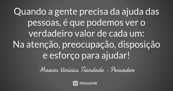 Quando a gente precisa da ajuda das pessoas, é que podemos ver o verdadeiro valor de cada um: Na atenção, preocupação, disposição e esforço para ajudar!... Frase de Marcos Vinícius Trindade - Pensador.