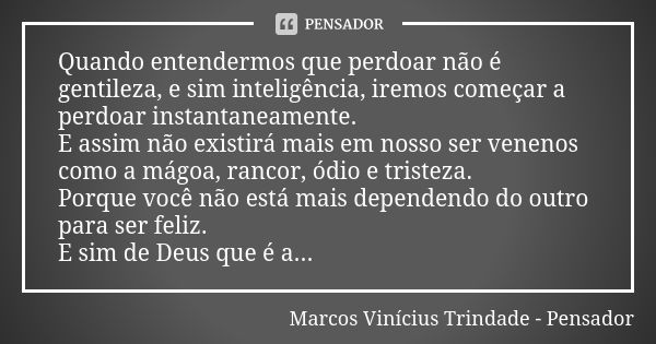 Quando entendermos que perdoar não é gentileza, e sim inteligência, iremos começar a perdoar instantaneamente. E assim não existirá mais em nosso ser venenos co... Frase de Marcos Vinícius Trindade - Pensador.