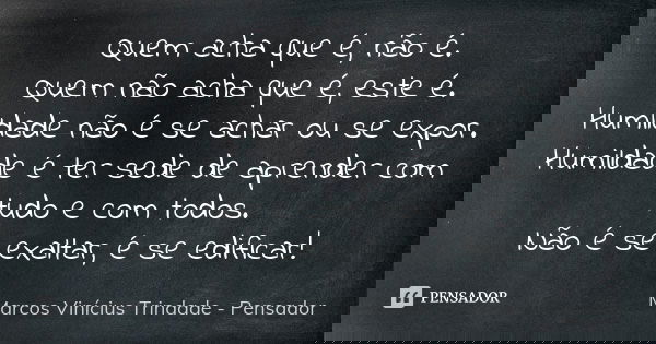 Quem acha que é, não é. Quem não acha que é, este é. Humildade não é se achar ou se expor. Humildade é ter sede de aprender com tudo e com todos. Não é se exalt... Frase de Marcos Vinícius Trindade - Pensador.