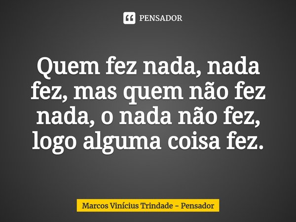 ⁠Quem fez nada, nada fez, mas quem não fez nada, o nada não fez, logo alguma coisa fez.... Frase de Marcos Vinícius Trindade - Pensador.