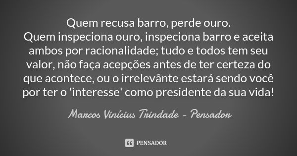 Quem recusa barro, perde ouro. Quem inspeciona ouro, inspeciona barro e aceita ambos por racionalidade; tudo e todos tem seu valor, não faça acepções antes de t... Frase de Marcos Vinícius Trindade - Pensador.