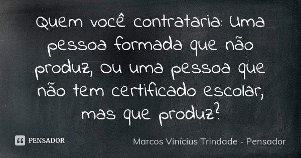 Quem você contrataria: Uma pessoa formada que não produz, Ou uma pessoa que não tem certificado escolar, mas que produz?... Frase de Marcos Vinícius Trindade - Pensador.