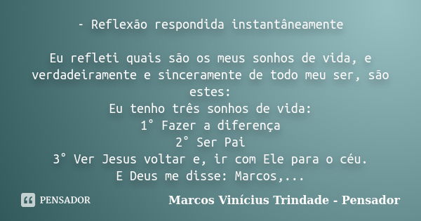 - Reflexão respondida instantâneamente Eu refleti quais são os meus sonhos de vida, e verdadeiramente e sinceramente de todo meu ser, são estes: Eu tenho três s... Frase de Marcos Vinícius Trindade - Pensador.