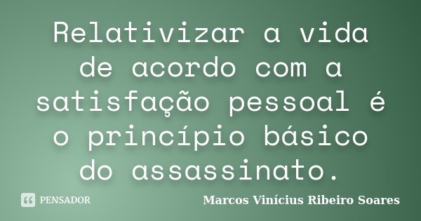 Relativizar a vida de acordo com a satisfação pessoal é o princípio básico do assassinato.... Frase de Marcos Vinícius Ribeiro Soares.
