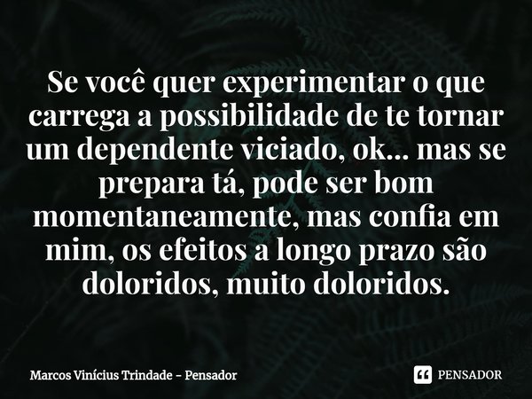Se você quer experimentar o que carrega a possibilidade de te tornar um dependente viciado, ok... mas se prepara tá, pode ser bom momentaneamente, mas confia e... Frase de Marcos Vinícius Trindade - Pensador.