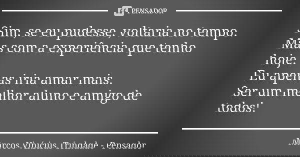 Sim, se eu pudesse, voltaria no tempo. Mas com a experiência que tenho hoje. Eu apenas iria amar mais. Ser um melhor aluno e amigo de todos!... Frase de Marcos Vinícius Trindade - Pensador.