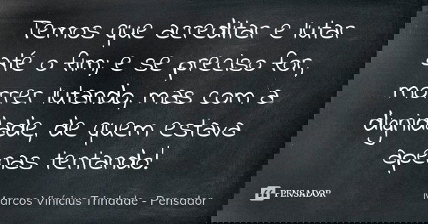 Temos que acreditar e lutar até o fim; e se preciso for, morrer lutando, mas com a dignidade, de quem estava apenas tentando!... Frase de Marcos Vinícius Trindade - Pensador.