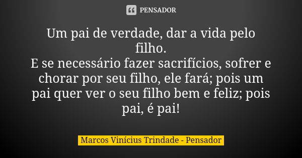 Um pai de verdade, dar a vida pelo filho. E se necessário fazer sacrifícios, sofrer e chorar por seu filho, ele fará; pois um pai quer ver o seu filho bem e fel... Frase de Marcos Vinícius Trindade - Pensador.