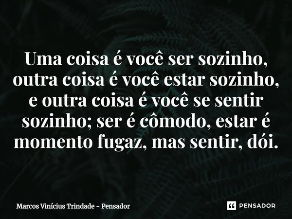 Uma coisa é você ser sozinho, outra coisa é você estar sozinho, e outra coisa é você se sentir sozinho; ser é cômodo, estar é momento fugaz, mas sentir, dói.... Frase de Marcos Vinícius Trindade - Pensador.