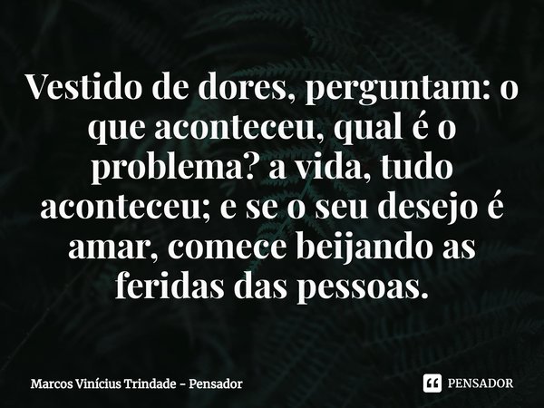 ⁠Vestido de dores, perguntam: o que aconteceu, qual é o problema? a vida, tudo aconteceu; e se o seu desejo é amar, comece beijando as feridas das pessoas.... Frase de Marcos Vinícius Trindade - Pensador.