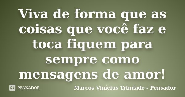 Viva de forma que as coisas que você faz e toca fiquem para sempre como mensagens de amor!... Frase de Marcos Vinícius Trindade - Pensador.
