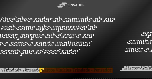 Você deve saber do caminho da sua vida como algo impossível de esquecer, porque ele é seu; o seu caminho é como a senha individual, única e secreta que só você ... Frase de Marcos Vinícius Trindade - Pensador.