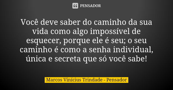 Você deve saber do caminho da sua vida como algo impossível de esquecer, porque ele é seu; o seu caminho é como a senha individual, única e secreta que só você ... Frase de Marcos Vinícius Trindade - Pensador.