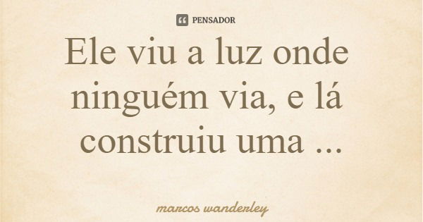 Ele viu a luz onde ninguém via, e lá construiu uma morada.... Frase de marcos wanderley.