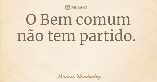 O Bem comum não tem partido.... Frase de Marcos Wanderley.