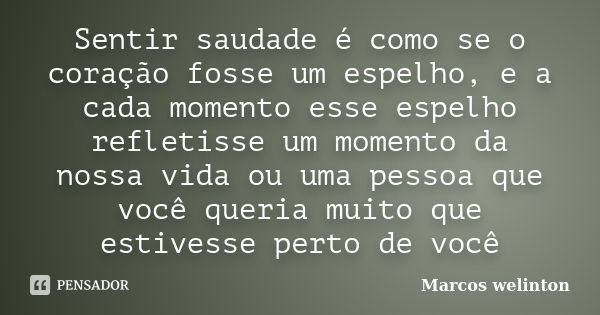 Sentir saudade é como se o coração fosse um espelho, e a cada momento esse espelho refletisse um momento da nossa vida ou uma pessoa que você queria muito que e... Frase de Marcos welinton.