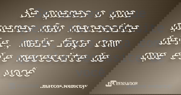 Se queres o que queres não necessite dele, mais faça com que ele necessite de você... Frase de marcos wemcray.