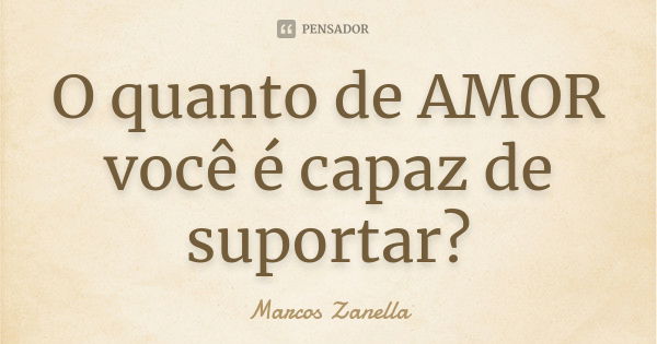 O quanto de AMOR você é capaz de suportar?... Frase de Marcos Zanella.