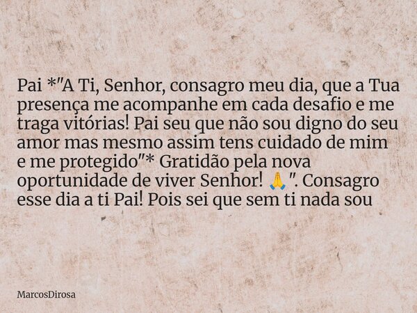 Pai *"A Ti, Senhor, consagro meu dia, que a Tua presença me acompanhe em cada desafio e me traga vitórias! Pai seu que não sou digno do seu amor mas mesmo ... Frase de MarcosDirosa.