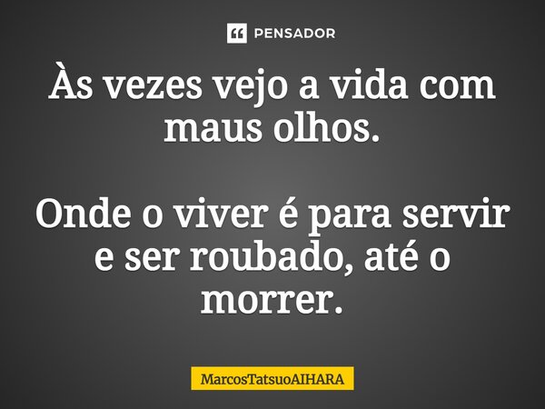 Às vezes vejo a vida com maus olhos. Onde o viver é para servir e ser roubado, até o morrer.... Frase de MarcosTatsuoAIHARA.