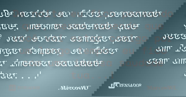 De noite eu fico pensando que, mesmo sabendo que você vai estar comigo por um longo tempo, eu fico com uma imensa saudade tua...!... Frase de MarcosWL.