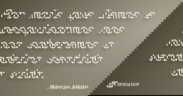 Por mais que lemos e pesquisarmos nos nunca saberemos o verdadeiro sentido da vida.... Frase de Marcus Aleixo.