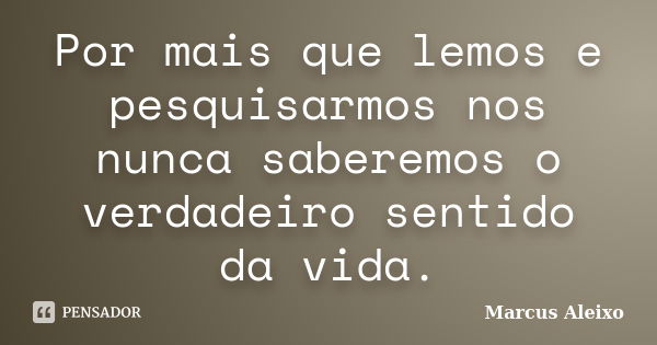 Por mais que lemos e pesquisarmos nos nunca saberemos o verdadeiro sentido da vida.... Frase de Marcus Aleixo.