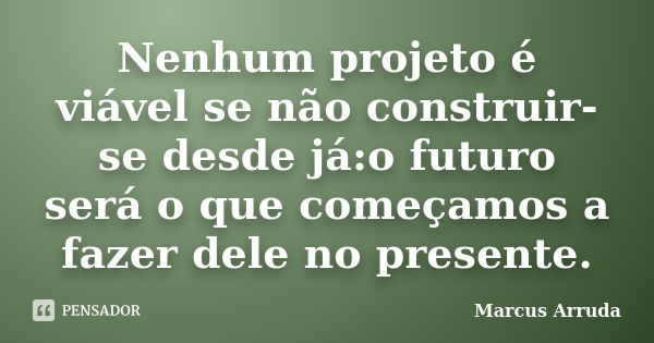 Nenhum projeto é viável se não construir-se desde já:o futuro será o que começamos a fazer dele no presente.... Frase de Marcus Arruda.