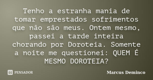 Tenho a estranha mania de tomar emprestados sofrimentos que não são meus. Ontem mesmo, passei a tarde inteira chorando por Doroteia. Somente a noite me question... Frase de Marcus Deminco.