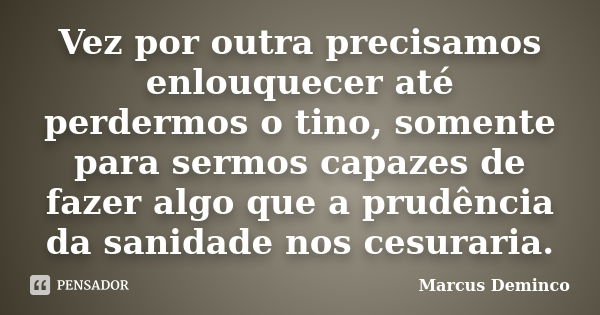 Vez por outra precisamos enlouquecer até perdermos o tino, somente para sermos capazes de fazer algo que a prudência da sanidade nos cesuraria.... Frase de Marcus Deminco.