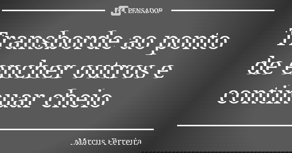 Transborde ao ponto de encher outros e continuar cheio... Frase de Marcus Ferreira.