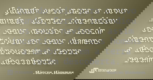 Quando veio para o novo mundo, Cortez incendiou os seus navios e assim incentivou os seus homens a desbravarem a terra recém descoberta.... Frase de Marcus Hammus.