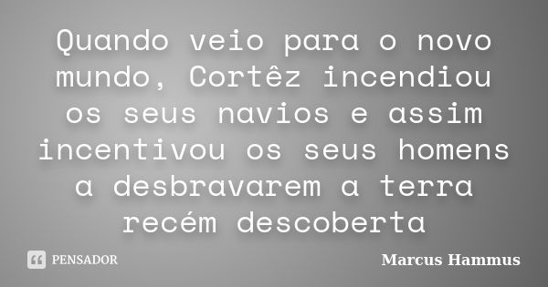 Quando veio para o novo mundo, Cortêz incendiou os seus navios e assim incentivou os seus homens a desbravarem a terra recém descoberta... Frase de Marcus Hammus.