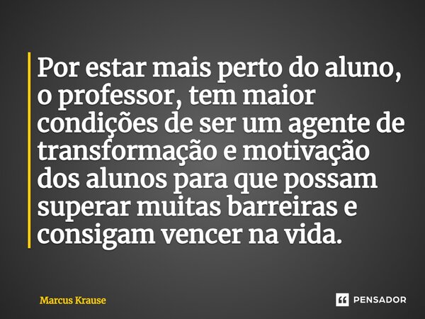 Por estar mais perto do aluno, o professor, tem maior condições de ser um agente de transformação e motivação dos alunos para que possam superar muitas barreira... Frase de Marcus Krause.