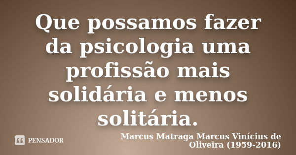 Que possamos fazer da psicologia uma profissão mais solidária e menos solitária.... Frase de Marcus Matraga Marcus Vinícius de Oliveira (1959-2016).