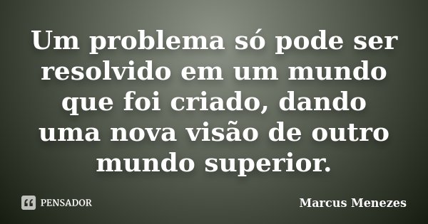 Um problema só pode ser resolvido em um mundo que foi criado, dando uma nova visão de outro mundo superior.... Frase de Marcus Menezes.