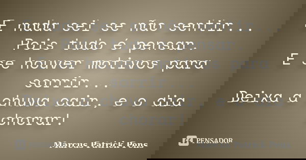 E nada sei se não sentir... Pois tudo é pensar. E se houver motivos para sorrir... Deixa a chuva cair, e o dia chorar!... Frase de Marcus Patrick Pens.