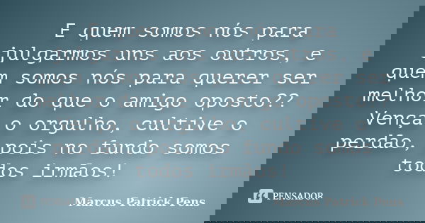 E quem somos nós para julgarmos uns aos outros, e quem somos nós para querer ser melhor do que o amigo oposto?? Vença o orgulho, cultive o perdão, pois no fundo... Frase de Marcus Patrick Pens.