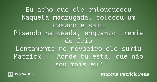 Eu acho que ele enlouqueceu Naquela madrugada, colocou um casaco e saiu Pisando na geada, enquanto tremia de frio Lentamente no nevoeiro ele sumiu Patrick... Ao... Frase de Marcus Patrick Pens.